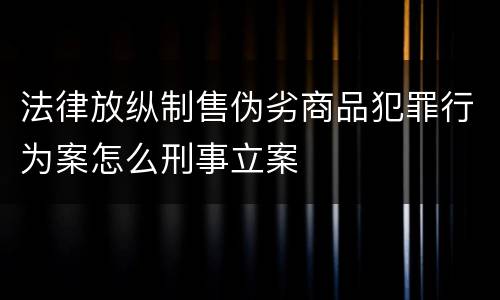 法律放纵制售伪劣商品犯罪行为案怎么刑事立案