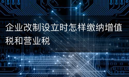 企业改制设立时怎样缴纳增值税和营业税