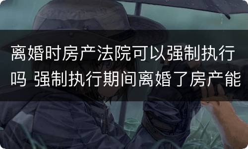 离婚时房产法院可以强制执行吗 强制执行期间离婚了房产能执行吗