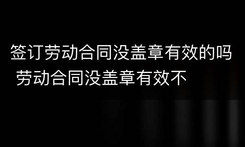 签订劳动合同没盖章有效的吗 劳动合同没盖章有效不