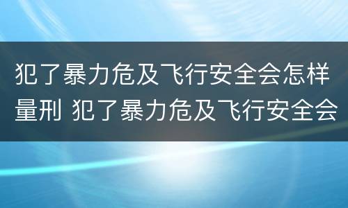 犯了暴力危及飞行安全会怎样量刑 犯了暴力危及飞行安全会怎样量刑呢