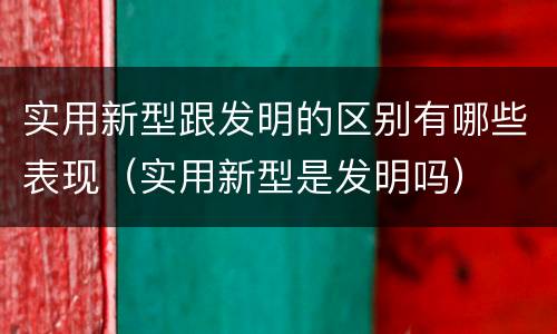 实用新型跟发明的区别有哪些表现（实用新型是发明吗）