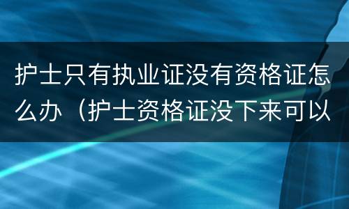 护士只有执业证没有资格证怎么办（护士资格证没下来可以注册执业证吗）