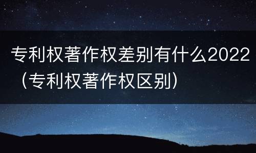 专利权著作权差别有什么2022（专利权著作权区别）