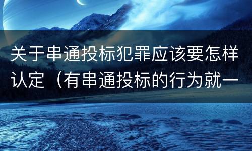 关于串通投标犯罪应该要怎样认定（有串通投标的行为就一定构成串通投标罪吗?）