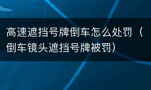 高速遮挡号牌倒车怎么处罚（倒车镜头遮挡号牌被罚）