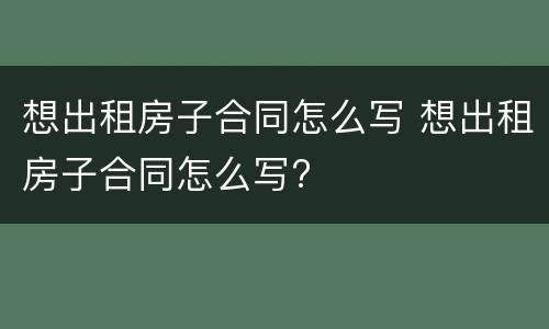 想出租房子合同怎么写 想出租房子合同怎么写?
