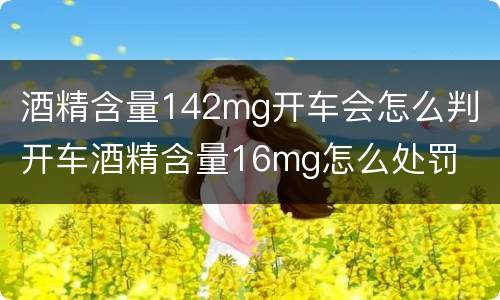 酒精含量142mg开车会怎么判 开车酒精含量16mg怎么处罚