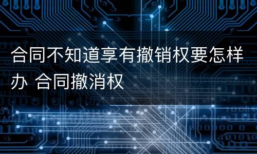合同不知道享有撤销权要怎样办 合同撤消权