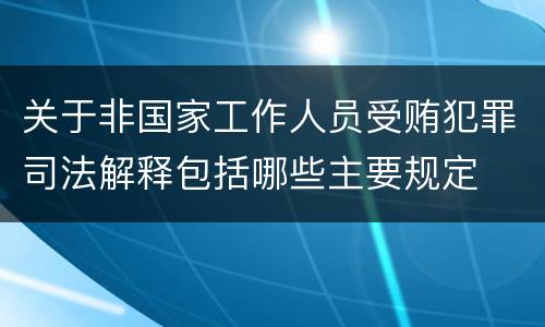 关于非国家工作人员受贿犯罪司法解释包括哪些主要规定