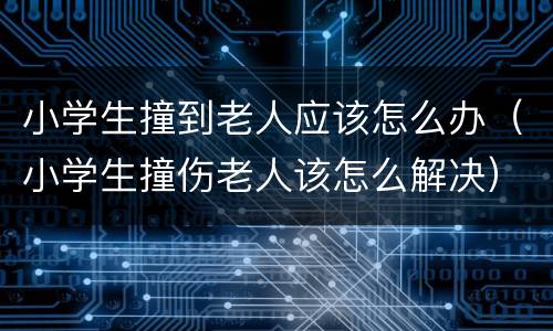 小学生撞到老人应该怎么办（小学生撞伤老人该怎么解决）