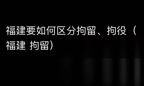 福建要如何区分拘留、拘役（福建 拘留）