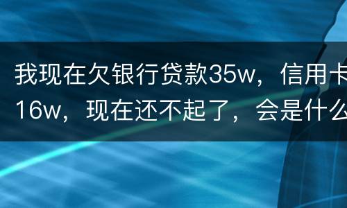 我现在欠银行贷款35w，信用卡16w，现在还不起了，会是什么后果