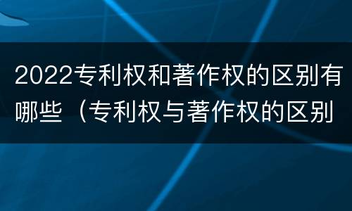2022专利权和著作权的区别有哪些（专利权与著作权的区别）