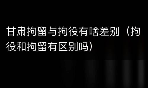 甘肃拘留与拘役有啥差别（拘役和拘留有区别吗）
