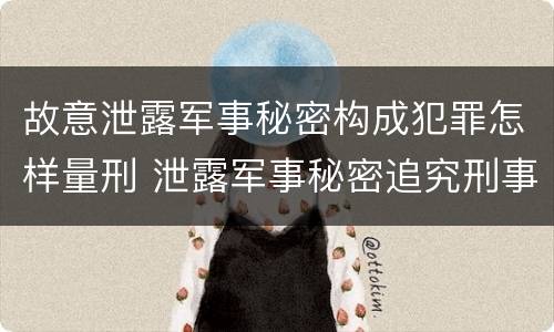 故意泄露军事秘密构成犯罪怎样量刑 泄露军事秘密追究刑事责任
