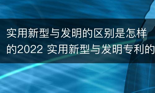 实用新型与发明的区别是怎样的2022 实用新型与发明专利的区别有哪些