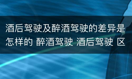 酒后驾驶及醉酒驾驶的差异是怎样的 醉酒驾驶 酒后驾驶 区别