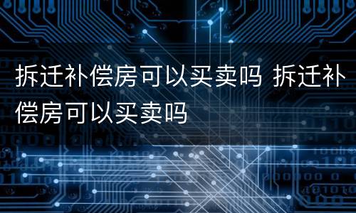 拆迁补偿房可以买卖吗 拆迁补偿房可以买卖吗
