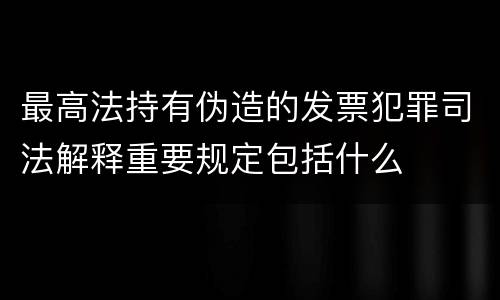 最高法持有伪造的发票犯罪司法解释重要规定包括什么