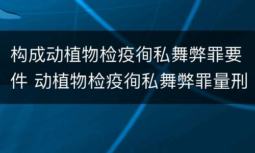 构成动植物检疫徇私舞弊罪要件 动植物检疫徇私舞弊罪量刑