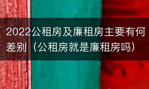 2022公租房及廉租房主要有何差别（公租房就是廉租房吗）
