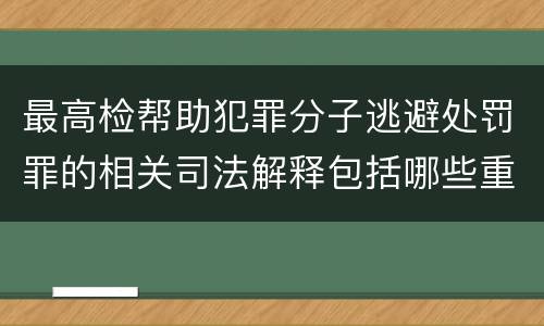 最高检帮助犯罪分子逃避处罚罪的相关司法解释包括哪些重要规定
