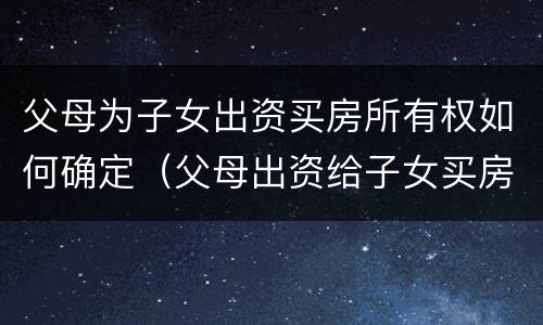 父母为子女出资买房所有权如何确定（父母出资给子女买房如何认定）