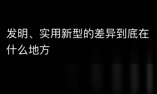 发明、实用新型的差异到底在什么地方
