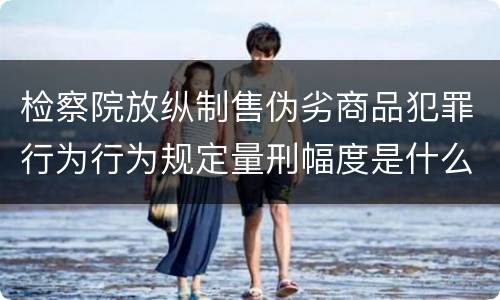 检察院放纵制售伪劣商品犯罪行为行为规定量刑幅度是什么