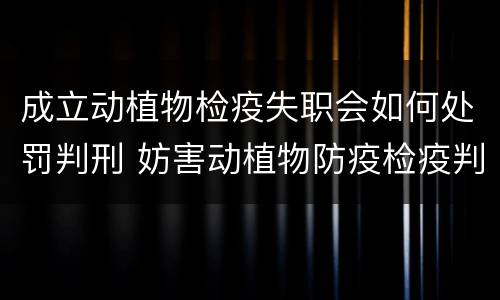 成立动植物检疫失职会如何处罚判刑 妨害动植物防疫检疫判刑