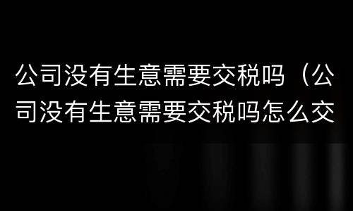 公司没有生意需要交税吗（公司没有生意需要交税吗怎么交）