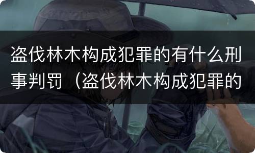 盗伐林木构成犯罪的有什么刑事判罚（盗伐林木构成犯罪的有什么刑事判罚案例）
