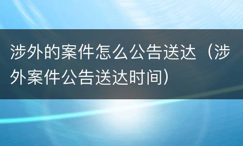 涉外的案件怎么公告送达（涉外案件公告送达时间）