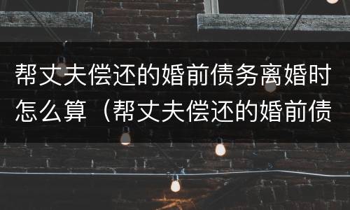 帮丈夫偿还的婚前债务离婚时怎么算（帮丈夫偿还的婚前债务离婚时怎么算利息）