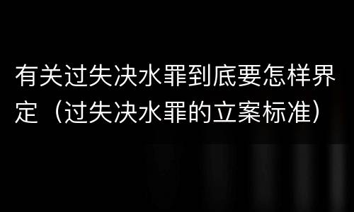 有关过失决水罪到底要怎样界定（过失决水罪的立案标准）