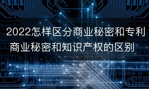 2022怎样区分商业秘密和专利 商业秘密和知识产权的区别