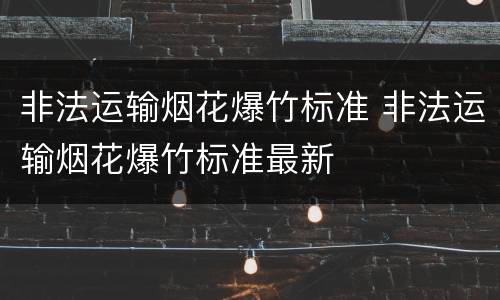 非法运输烟花爆竹标准 非法运输烟花爆竹标准最新