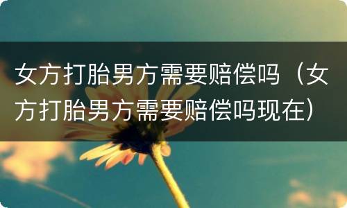 女方打胎男方需要赔偿吗（女方打胎男方需要赔偿吗现在）