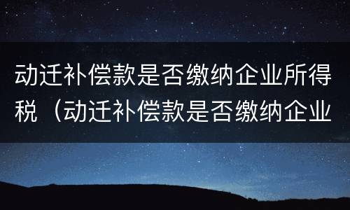 动迁补偿款是否缴纳企业所得税（动迁补偿款是否缴纳企业所得税）