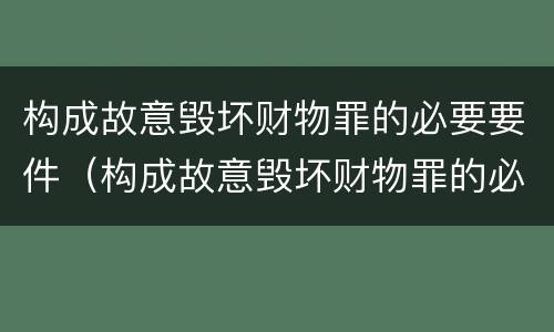 构成故意毁坏财物罪的必要要件（构成故意毁坏财物罪的必要要件有哪些）