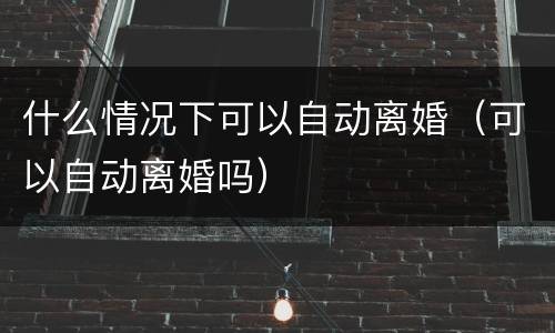什么情况下可以自动离婚（可以自动离婚吗）