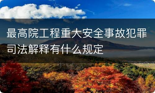 最高院工程重大安全事故犯罪司法解释有什么规定