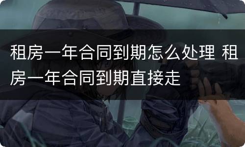 租房一年合同到期怎么处理 租房一年合同到期直接走