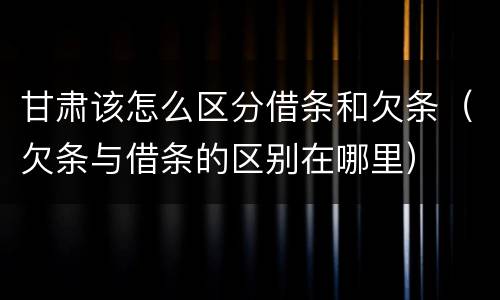 甘肃该怎么区分借条和欠条（欠条与借条的区别在哪里）