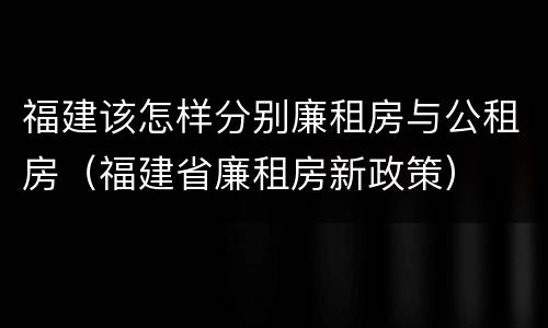 福建该怎样分别廉租房与公租房（福建省廉租房新政策）