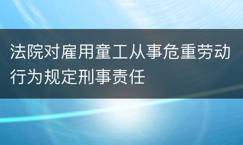 法院对雇用童工从事危重劳动行为规定刑事责任