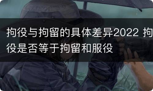 拘役与拘留的具体差异2022 拘役是否等于拘留和服役