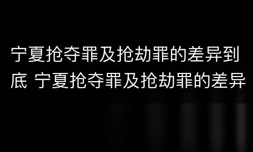 宁夏抢夺罪及抢劫罪的差异到底 宁夏抢夺罪及抢劫罪的差异到底是什么?