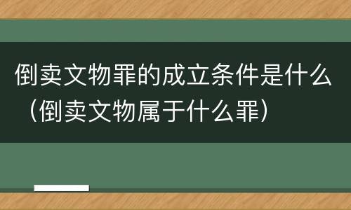 倒卖文物罪的成立条件是什么（倒卖文物属于什么罪）